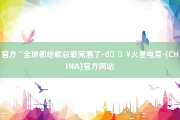 官方“全球都给顾总敬完酒了-🔥火星电竞·(CHINA)官方网站