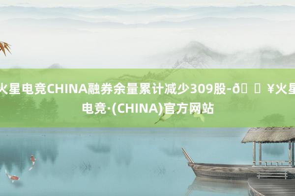 火星电竞CHINA融券余量累计减少309股-🔥火星电竞·(CHINA)官方网站