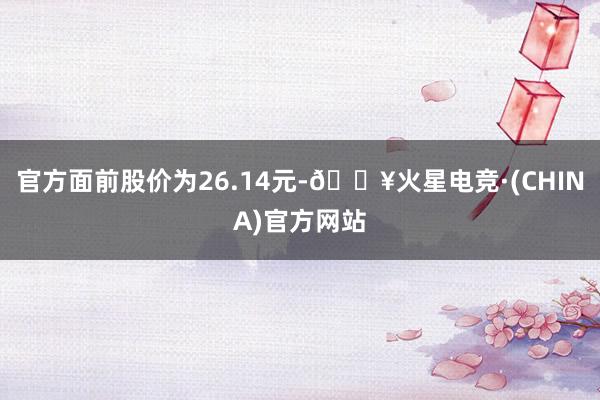 官方面前股价为26.14元-🔥火星电竞·(CHINA)官方网站