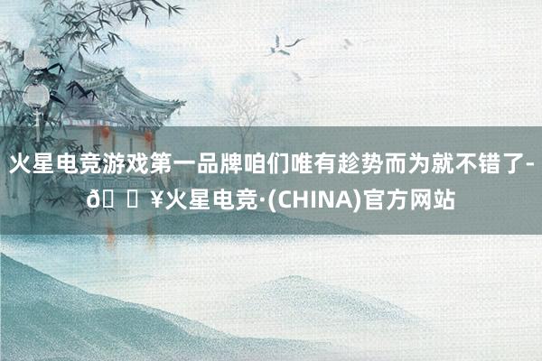 火星电竞游戏第一品牌咱们唯有趁势而为就不错了-🔥火星电竞·(CHINA)官方网站