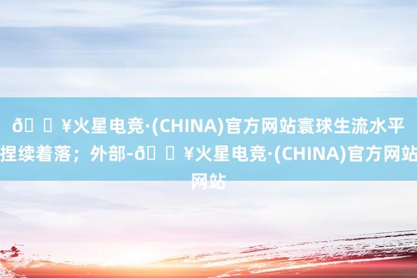 🔥火星电竞·(CHINA)官方网站寰球生流水平捏续着落；外部-🔥火星电竞·(CHINA)官方网站