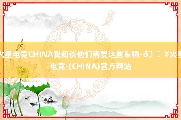 火星电竞CHINA我知谈他们需要这些车辆-🔥火星电竞·(CHINA)官方网站