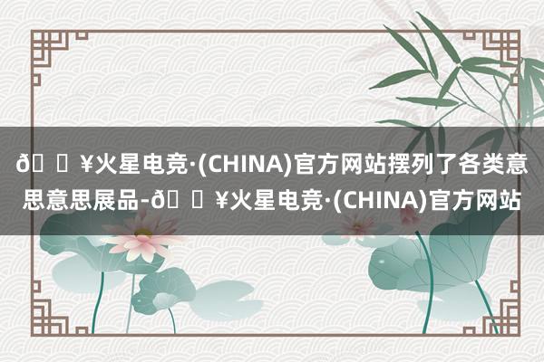 🔥火星电竞·(CHINA)官方网站摆列了各类意思意思展品-🔥火星电竞·(CHINA)官方网站