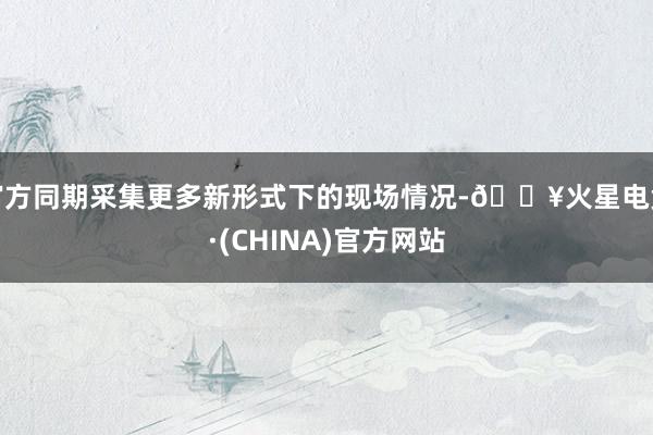 官方同期采集更多新形式下的现场情况-🔥火星电竞·(CHINA)官方网站