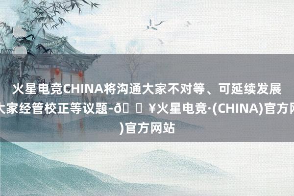 火星电竞CHINA将沟通大家不对等、可延续发展和大家经管校正等议题-🔥火星电竞·(CHINA)官方网站