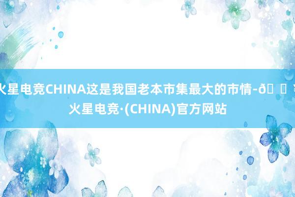 火星电竞CHINA这是我国老本市集最大的市情-🔥火星电竞·(CHINA)官方网站