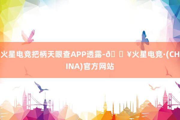 火星电竞把柄天眼查APP透露-🔥火星电竞·(CHINA)官方网站