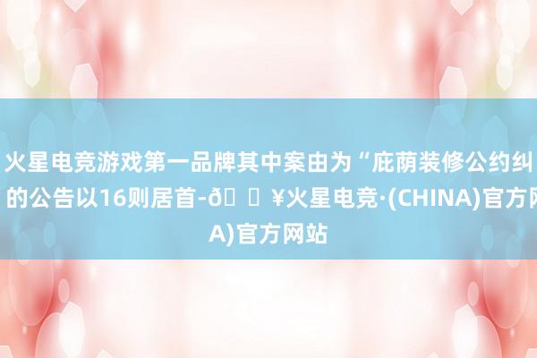 火星电竞游戏第一品牌其中案由为“庇荫装修公约纠纷”的公告以16则居首-🔥火星电竞·(CHINA)官方网站