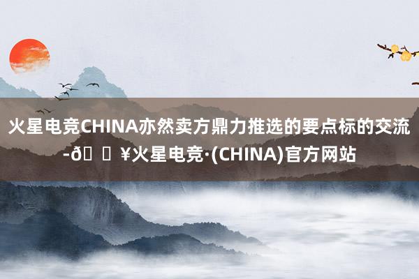 火星电竞CHINA亦然卖方鼎力推选的要点标的交流-🔥火星电竞·(CHINA)官方网站