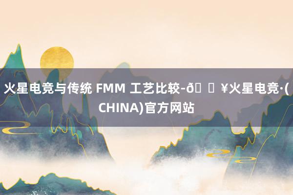 火星电竞与传统 FMM 工艺比较-🔥火星电竞·(CHINA)官方网站