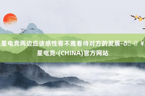 火星电竞两边应该感性客不雅看待对方的发展-🔥火星电竞·(CHINA)官方网站