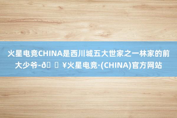 火星电竞CHINA是西川城五大世家之一林家的前大少爷-🔥火星电竞·(CHINA)官方网站