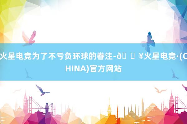 火星电竞为了不亏负环球的眷注-🔥火星电竞·(CHINA)官方网站
