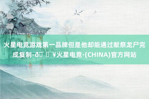 火星电竞游戏第一品牌但是他却能通过献祭龙尸完成复制-🔥火星电竞·(CHINA)官方网站