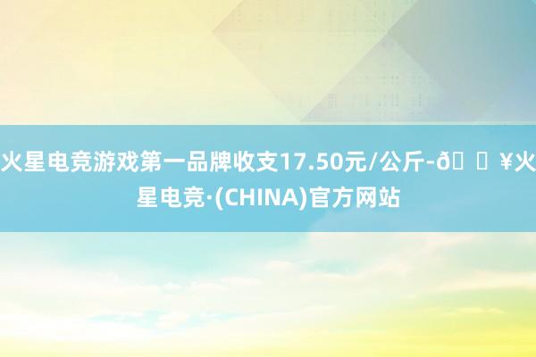 火星电竞游戏第一品牌收支17.50元/公斤-🔥火星电竞·(CHINA)官方网站