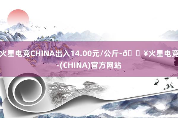 火星电竞CHINA出入14.00元/公斤-🔥火星电竞·(CHINA)官方网站