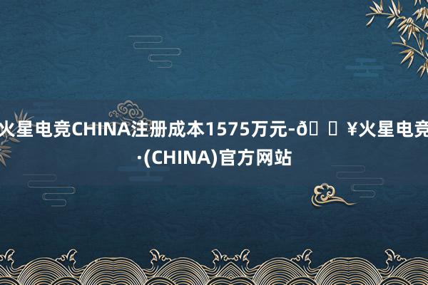 火星电竞CHINA注册成本1575万元-🔥火星电竞·(CHINA)官方网站