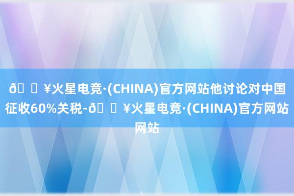 🔥火星电竞·(CHINA)官方网站他讨论对中国征收60%关税-🔥火星电竞·(CHINA)官方网站
