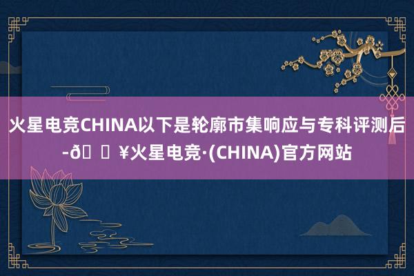 火星电竞CHINA以下是轮廓市集响应与专科评测后-🔥火星电竞·(CHINA)官方网站