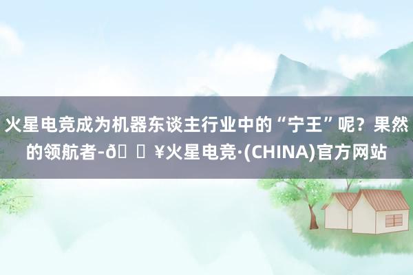 火星电竞成为机器东谈主行业中的“宁王”呢？果然的领航者-🔥火星电竞·(CHINA)官方网站