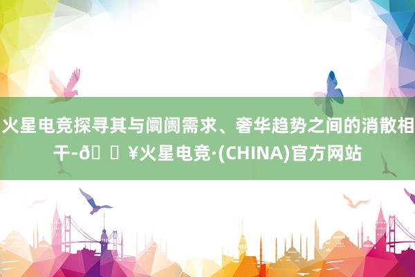 火星电竞探寻其与阛阓需求、奢华趋势之间的消散相干-🔥火星电竞·(CHINA)官方网站