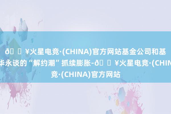 🔥火星电竞·(CHINA)官方网站基金公司和基金家具与普华永谈的“解约潮”抓续膨胀-🔥火星电竞·(CHINA)官方网站