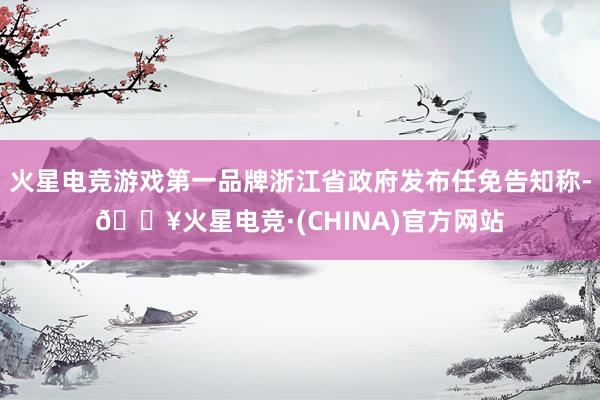 火星电竞游戏第一品牌浙江省政府发布任免告知称-🔥火星电竞·(CHINA)官方网站