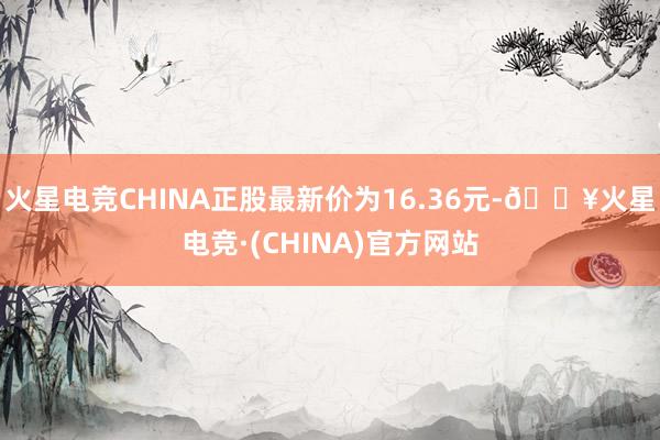 火星电竞CHINA正股最新价为16.36元-🔥火星电竞·(CHINA)官方网站